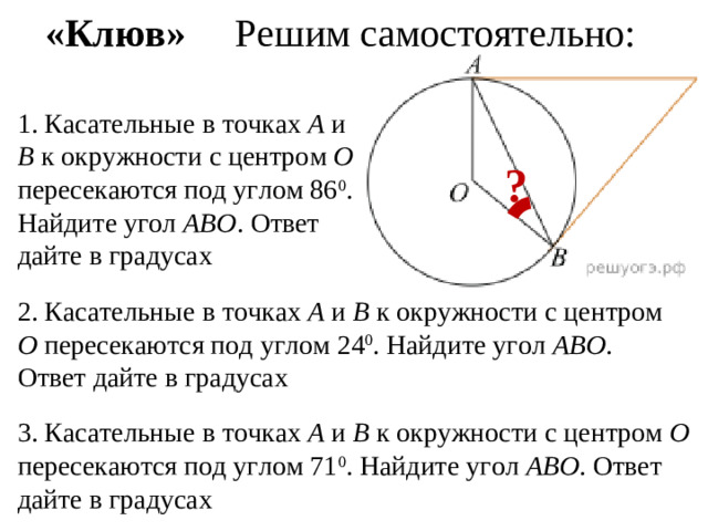 «Клюв» Решим самостоятельно: 1. Касательные в точках А и В к окружности с центром О пересекаются под углом 86 0 . Найдите угол АВО . Ответ дайте в градусах ? 2. Касательные в точках А и В к окружности с центром О пересекаются под углом 24 0 . Найдите угол АВО . Ответ дайте в градусах 3. Касательные в точках А и В к окружности с центром О пересекаются под углом 71 0 . Найдите угол АВО . Ответ дайте в градусах