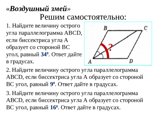 « Воздушный змей » Решим самостоятельно: 1. Найдите величину острого угла параллелограмма АВС D , если биссектриса угла А образует со стороной ВС угол, равный 34 0 . Ответ дайте в градусах. ? 2. Найдите величину острого угла параллелограмма АВС D , если биссектриса угла А образует со стороной ВС угол, равный 9 0 . Ответ дайте в градусах. 3. Найдите величину острого угла параллелограмма АВС D , если биссектриса угла А образует со стороной ВС угол, равный 16 0 . Ответ дайте в градусах.