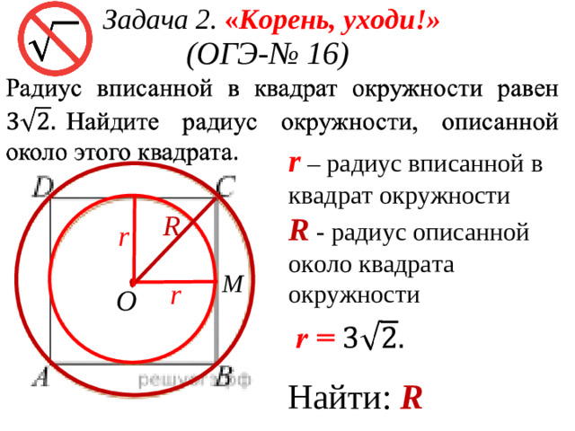 Задача 2.  « Корень, уходи!» (ОГЭ - № 16)  r – радиус вписанной в квадрат окружности R - радиус описанной около квадрата окружности R r M r O Найти: R