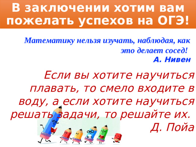 В заключении хотим вам пожелать успехов на ОГЭ! Математику нельзя изучать, наблюдая, как это делает сосед! А. Нивен Если вы хотите научиться плавать, то смело входите в воду, а если хотите научиться решать задачи, то решайте их. Д. Пойа