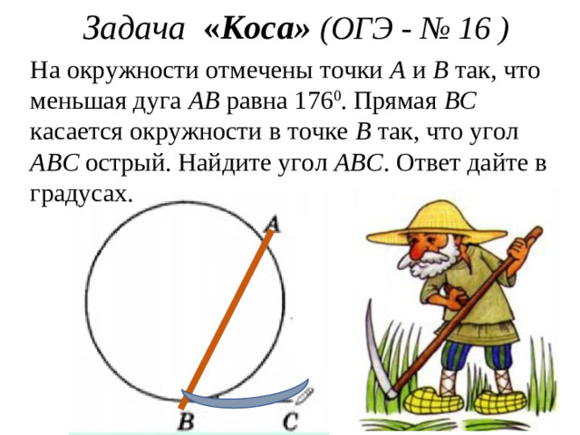 Задача « Коса» (ОГЭ - № 16 ) На окружности отмечены точки А и В так, что меньшая дуга АВ равна 1 76 0 . Прямая ВС касается окружности в точке В так, что угол АВС острый. Найдите угол АВС . Ответ дайте в градусах.