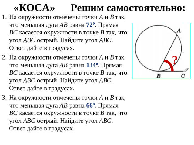 «КОСА» Решим самостоятельно: На окружности отмечены точки А и В так, что меньшая дуга АВ равна 72 0 . Прямая ВС касается окружности в точке В так, что угол АВС острый. Найдите угол АВС . Ответ дайте в градусах. На окружности отмечены точки А и В так, что меньшая дуга АВ равна 134 0 . Прямая ВС касается окружности в точке В так, что угол АВС острый. Найдите угол АВС . Ответ дайте в градусах. На окружности отмечены точки А и В так, что меньшая дуга АВ равна 66 0 . Прямая ВС касается окружности в точке В так, что угол АВС острый. Найдите угол АВС . Ответ дайте в градусах. ?