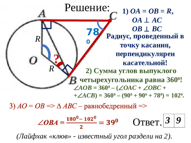 Решение: 1) ОА  =  ОВ  =  R , OA   AC  OB   BC  С 78 0 Радиус, проведенный в точку касания, перпендикулярен касательной! R ? R 2) Сумма углов выпуклого четырехугольника равна 360 0 !  АОВ = 360 0 – (  ОАС +  ОВС + +  АСВ ) = 360 0 – (90 0 + 90 0 + 78 0 ) = 102 0 . Ответ.  3 9 (Лайфхак «клюв»  - известный угол раздели на 2) .