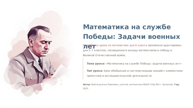 Математика на службе Победы: Задачи военных лет Разработка урока по математике для 6 класса (возможно адаптирован для 5–7 классов), посвященного вкладу математиков в победу в Великой Отечественной войне. Тема урока: «Математика на службе Победы: задачи военных лет» Тип урока: Урок обобщения и систематизации знаний с элементами проектной и исследовательской деятельности. Автор: Вайланд Анна Павловна, учитель математики МАОУ СОШ №3 г. Балаково. Год: 2025.