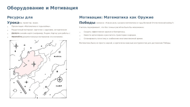Оборудование и Мотивация Ресурсы для Урока Мотивация: Математика как Оружие Победы Компьютер, проектор, экран. Урок начинается с вопроса: «Какую роль сыграла математика в годы Великой Отечественной войны?» Презентация «Математика в годы войны». Учитель подчеркивает, что без точных расчётов было бы невозможно: Раздаточный материал: карточки с задачами, исторические справки. Создать эффективное оружие и боеприпасы. Доступ к онлайн-карте (например, Яндекс.Карты) для работы с масштабом. Навести артиллерию и рассчитать траектории снарядов. Фрагменты документальных материалов (по желанию). Спланировать логистику и снабжение многомиллионной армии. Математика была не просто наукой, а критически важным инструментом для достижения Победы.