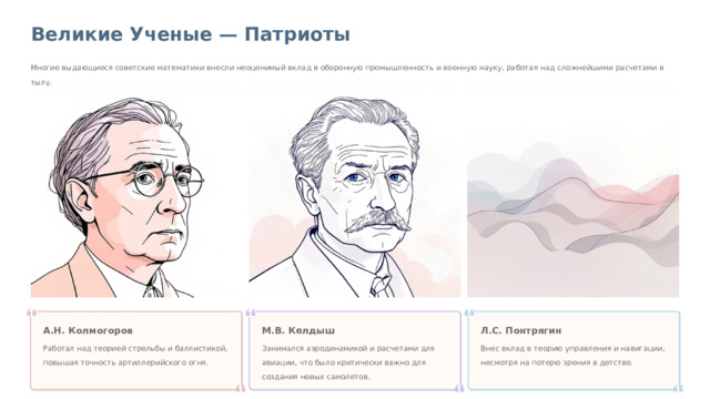 Великие Ученые — Патриоты Многие выдающиеся советские математики внесли неоценимый вклад в оборонную промышленность и военную науку, работая над сложнейшими расчетами в тылу. А.Н. Колмогоров М.В. Келдыш Л.С. Понтрягин Работал над теорией стрельбы и баллистикой, повышая точность артиллерийского огня. Занимался аэродинамикой и расчетами для авиации, что было критически важно для создания новых самолетов. Внес вклад в теорию управления и навигации, несмотря на потерю зрения в детстве.