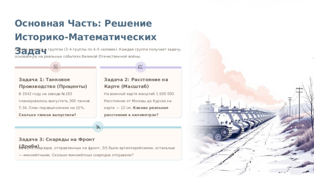 Основная Часть: Решение Историко-Математических Задач Работа ведется в группах (3–4 группы по 4–5 человек). Каждая группа получает задачу, основанную на реальных событиях Великой Отечественной войны. Задача 2: Расстояние на Карте (Масштаб) Задача 1: Танковое Производство (Проценты) В 1942 году на заводе №183 планировалось выпустить 300 танков Т-34. План перевыполнили на 15%. Сколько танков выпустили? На военной карте масштаб 1:500 000. Расстояние от Москвы до Курска на карте — 12 см. Каково реальное расстояние в километрах? Задача 3: Снаряды на Фронт (Дроби) Из 1200 снарядов, отправленных на фронт, 3/5 были артиллерийскими, остальные — миномётными. Сколько миномётных снарядов отправили?