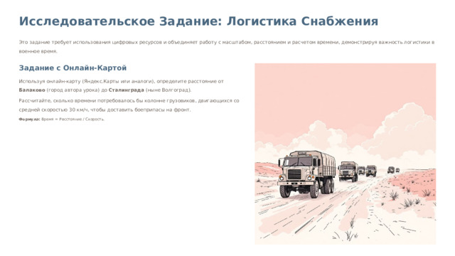Исследовательское Задание: Логистика Снабжения Это задание требует использования цифровых ресурсов и объединяет работу с масштабом, расстоянием и расчетом времени, демонстрируя важность логистики в военное время. Задание с Онлайн-Картой Используя онлайн-карту (Яндекс.Карты или аналоги), определите расстояние от Балаково (город автора урока) до Сталинграда (ныне Волгоград). Рассчитайте, сколько времени потребовалось бы колонне грузовиков, двигающихся со средней скоростью 30 км/ч, чтобы доставить боеприпасы на фронт. Формула: Время = Расстояние / Скорость. Представители групп должны не только решить задачу, но и кратко доложить о значении Сталинградской битвы, используя историческую справку, приложенную к заданию.