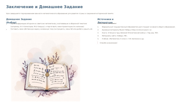 Заключение и Домашнее Задание Урок завершается подчеркиванием важности математического образования для развития страны и сохранения исторической памяти. Домашнее Задание (Выбор) Источники и Литература Найти информацию об одном из советских математиков, участвовавших в оборонной тематике (например, А.Н. Колмогоров, М.В. Келдыш), и подготовить мини-презентацию (по желанию). Использовались материалы: Федеральный государственный образовательный стандарт основного общего образования. Составить свою собственную задачу на военную тему (на проценты, масштаб или дроби) и решить её. Архивные материалы Музея Победы (https://victorymuseum.ru). Книга: «Учёные в годы Великой Отечественной войны» / Под ред. РАН. Материалы сайта «Победа. РФ». Учебник «Математика. 6 класс» / Н.Я. Виленкин и др. Спасибо за внимание!