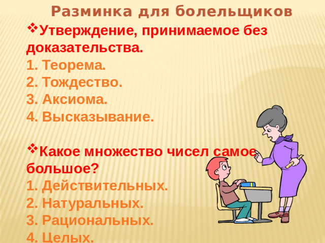 Разминка для болельщиков Утверждение, принимаемое без доказательства. 1. Теорема. 2. Тождество. 3. Аксиома. 4. Высказывание.  Какое множество чисел самое большое? 1. Действительных. 2. Натуральных. 3. Рациональных. 4. Целых.