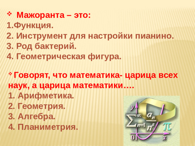 Мажоранта – это: 1.Функция. 2. Инструмент для настройки пианино. 3. Род бактерий. 4. Геометрическая фигура.         Говорят, что математика- царица всех наук, а царица математики…. 1. Арифметика. 2. Геометрия. 3. Алгебра. 4. Планиметрия.