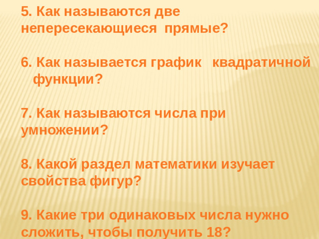 5. Как называются две  непересекающиеся  прямые?  6. Как называется график  квадратичной  функции?   7. Как называются числа при  умножении?   8. Какой раздел математики изучает  свойства фигур?   9. Какие три одинаковых числа нужно  сложить, чтобы получить 18?