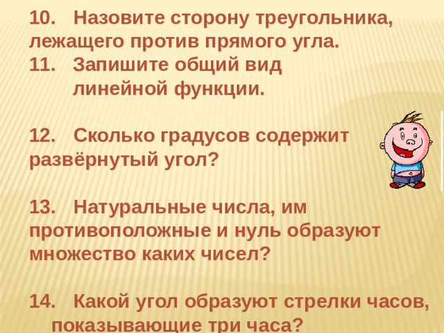 10.  Назовите сторону треугольника,  лежащего против прямого угла.  Запишите общий вид  линейной функции.  12.  Сколько градусов содержит  развёрнутый угол?  13.  Натуральные числа, им  противоположные и нуль образуют  множество каких чисел?  14.  Какой угол образуют стрелки часов,  показывающие три часа?