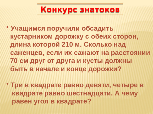 Конкурс знатоков  Учащимся поручили обсадить  кустарником дорожку с обеих сторон,  длина которой 210 м. Сколько над  саженцев, если их сажают на расстоянии  70 см друг от друга и кусты должны  быть в начале и конце дорожки?   Три в квадрате равно девяти, четыре в  квадрате равно шестнадцати. А чему  равен угол в квадрате?