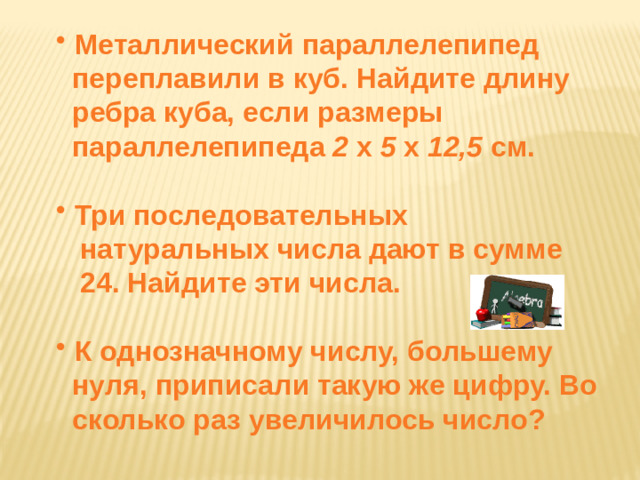 Металлический параллелепипед  переплавили в куб. Найдите длину  ребра куба, если размеры  параллелепипеда 2 x 5 x 12,5 см.   Три последовательных  натуральных числа дают в сумме  24. Найдите эти числа.   К однозначному числу, большему