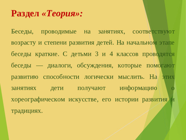 Раздел «Теория»: Беседы, проводимые на занятиях, соответствуют возрасту и степени развития детей. На начальном этапе беседы краткие. С детьми 3 и 4 классов проводятся беседы — диалоги, обсуждения, которые помогают развитию способности логически мыслить. На этих занятиях дети получают информацию о хореографическом искусстве, его истории развития и традициях.