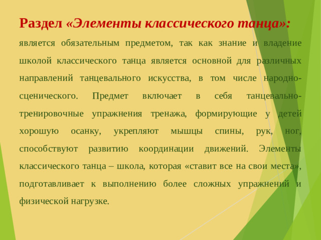 Раздел «Элементы классического танца»: является обязательным предметом, так как знание и владение школой классического танца является основной для различных направлений танцевального искусства, в том числе народно-сценического. Предмет включает в себя танцевально-тренировочные упражнения тренажа, формирующие у детей хорошую осанку, укрепляют мышцы спины, рук, ног, способствуют развитию координации движений. Элементы классического танца – школа, которая «ставит все на свои места», подготавливает к выполнению более сложных упражнений и физической нагрузке.