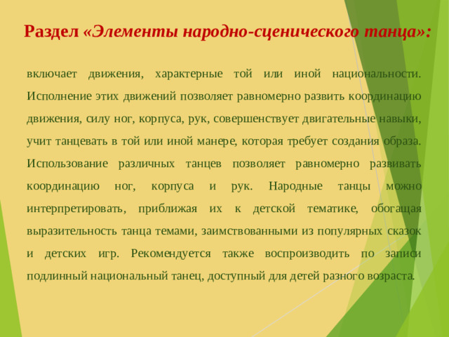 Раздел «Элементы народно-сценического танца»: включает движения, характерные той или иной национальности. Исполнение этих движений позволяет равномерно развить координацию движения, силу ног, корпуса, рук, совершенствует двигательные навыки, учит танцевать в той или иной манере, которая требует создания образа. Использование различных танцев позволяет равномерно развивать координацию ног, корпуса и рук. Народные танцы можно интерпретировать, приближая их к детской тематике, обогащая выразительность танца темами, заимствованными из популярных сказок и детских игр. Рекомендуется также воспроизводить по записи подлинный национальный танец, доступный для детей разного возраста.