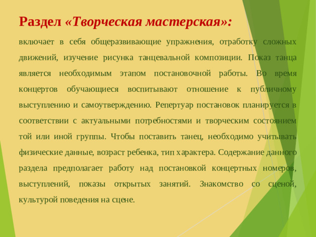Раздел  «Творческая мастерская»: включает в себя общеразвивающие упражнения, отработку сложных движений, изучение рисунка танцевальной композиции. Показ танца является необходимым этапом постановочной работы. Во время концертов обучающиеся воспитывают отношение к публичному выступлению и самоутверждению. Репертуар постановок планируется в соответствии с актуальными потребностями и творческим состоянием той или иной группы. Чтобы поставить танец, необходимо учитывать физические данные, возраст ребенка, тип характера. Содержание данного раздела предполагает работу над постановкой концертных номеров, выступлений, показы открытых занятий. Знакомство со сценой, культурой поведения на сцене.