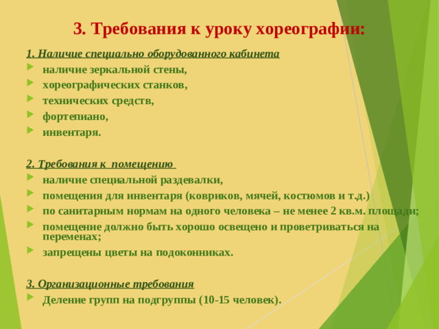 3. Требования к уроку хореографии: 1. Наличие специально оборудованного кабинета наличие зеркальной стены, хореографических станков, технических средств, фортепиано, инвентаря.  2. Требования к помещению наличие специальной раздевалки, помещения для инвентаря (ковриков, мячей, костюмов и т.д.) по санитарным нормам на одного человека – не менее 2 кв.м. площади; помещение должно быть хорошо освещено и проветриваться на переменах; запрещены цветы на подоконниках.  3. Организационные требования