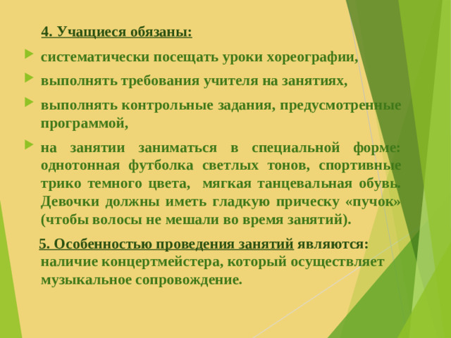 4. Учащиеся обязаны: систематически посещать уроки хореографии, выполнять требования учителя на занятиях, выполнять контрольные задания, предусмотренные программой, на занятии заниматься в специальной форме: однотонная футболка светлых тонов, спортивные трико темного цвета, мягкая танцевальная обувь. Девочки должны иметь гладкую прическу «пучок» (чтобы волосы не мешали во время занятий).  5. Особенностью проведения занятий являются: наличие концертмейстера, который осуществляет музыкальное сопровождение.