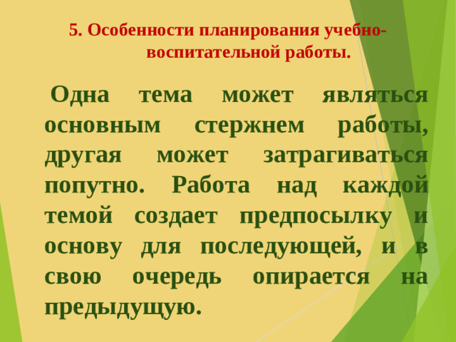 5. Особенности планирования учебно-воспитательной работы.   Одна тема может являться основным стержнем работы, другая может затрагиваться попутно. Работа над каждой темой создает предпосылку и основу для последующей, и в свою очередь опирается на предыдущую.