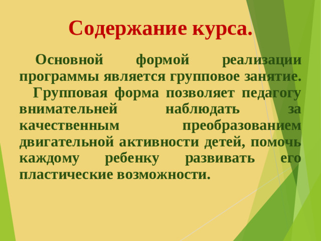 Содержание курса.  Основной формой реализации программы является групповое занятие. Групповая форма позволяет педагогу внимательней наблюдать за качественным преобразованием двигательной активности детей, помочь каждому ребенку развивать его пластические возможности.  
