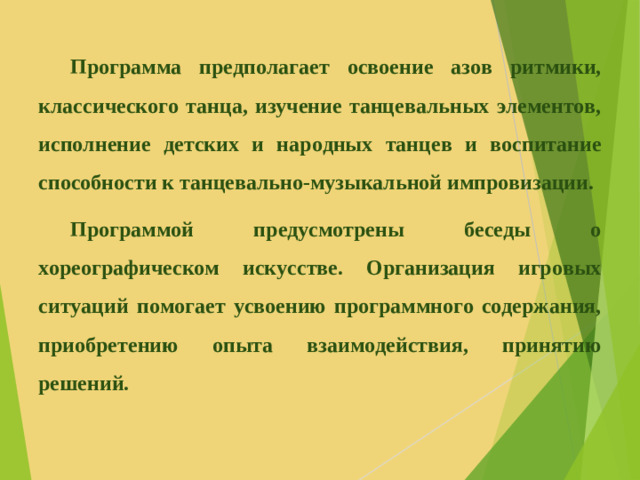 Программа предполагает освоение азов ритмики, классического танца, изучение танцевальных элементов, исполнение детских и народных танцев и воспитание способности к танцевально-музыкальной импровизации.  Программой предусмотрены беседы о хореографическом искусстве. Организация игровых ситуаций помогает усвоению программного содержания, приобретению опыта взаимодействия, принятию решений.
