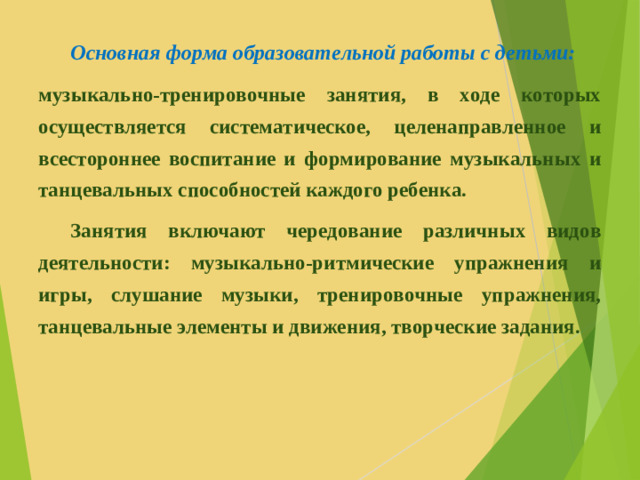Основная форма образовательной работы с детьми: музыкально-тренировочные занятия, в ходе которых осуществляется систематическое, целенаправленное и всестороннее воспитание и формирование музыкальных и танцевальных способностей каждого ребенка.  Занятия включают чередование различных видов деятельности: музыкально-ритмические упражнения и игры, слушание музыки, тренировочные упражнения, танцевальные элементы и движения, творческие задания.