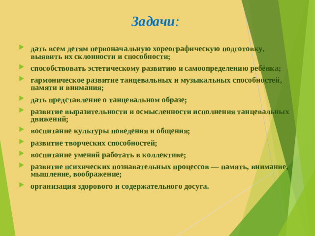 Задачи :   дать всем детям первоначальную хореографическую подготовку, выявить их склонности и способности; способствовать эстетическому развитию и самоопределению ребёнка; гармоническое развитие танцевальных и музыкальных способностей, памяти и внимания; дать представление о танцевальном образе; развитие выразительности и осмысленности исполнения танцевальных движений; воспитание культуры поведения и общения; развитие творческих способностей; воспитание умений работать в коллективе; развитие психических познавательных процессов — память, внимание, мышление, воображение; организация здорового и содержательного досуга.  
