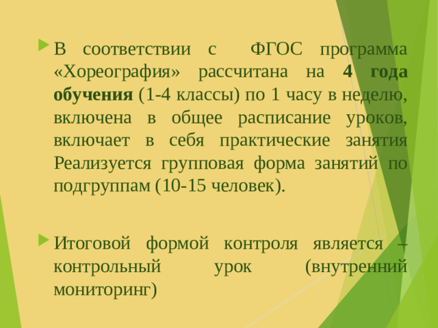 В соответствии с ФГОС программа «Хореография» рассчитана на 4 года обучения (1-4 классы) по 1 часу в неделю, включена в общее расписание уроков, включает в себя практические занятия Реализуется групповая форма занятий по подгруппам (10-15 человек). Итоговой формой контроля является – контрольный урок (внутренний мониторинг)
