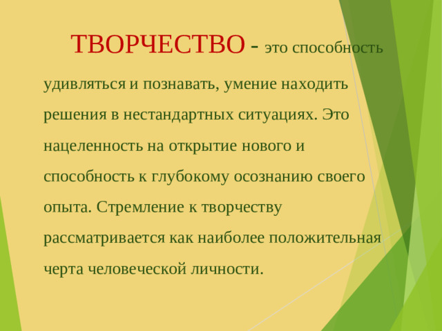 ТВОРЧЕСТВО  - это способность удивляться и познавать, умение находить решения в нестандартных ситуациях. Это нацеленность на открытие нового и способность к глубокому осознанию своего опыта. Стремление к творчеству рассматривается как наиболее положительная черта человеческой личности.