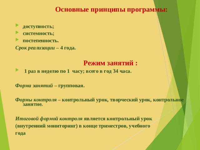 Основные принципы программы:  доступность; системность; постепенность. Срок реализации – 4 года.   Режим занятий :  1 раз в неделю по 1 часу; всего в год 34 часа.  Форма занятий  – групповая.  Формы контроля  – контрольный урок, творческий урок, контрольное занятие.  Итоговой формой контроля является контрольный урок (внутренний мониторинг) в конце триместров, учебного года
