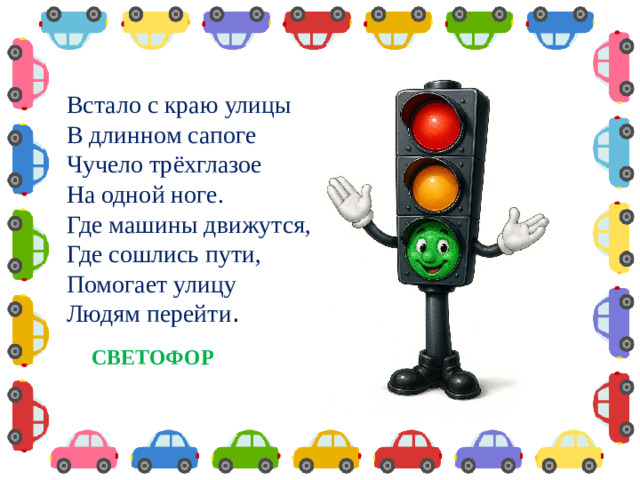 Встало с краю улицы  В длинном сапоге  Чучело трёхглазое  На одной ноге.  Где машины движутся,  Где сошлись пути,  Помогает улицу  Людям перейти . СВЕТОФОР