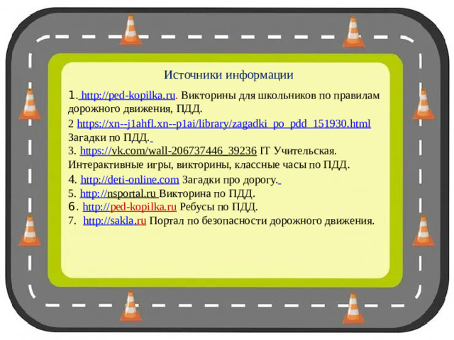 Источники информации 1 . http://ped-kopilka.ru . Викторины для школьников по правилам дорожного движения, ПДД. 2  https://xn--j1ahfl.xn--p1ai/library/zagadki_po_pdd_151930.html Загадки по ПДД.  3. https:// vk.com/wall-206737446_39236 IT Учительская. Интерактивные игры, викторины, классные часы по ПДД. 4 . http://deti-online.com Загадки про дорогу.  5. http:// nsportal.ru  Викторина по ПДД . 6. http:// ped-kopilka.ru  Ребусы по ПДД. 7.  http :// sakla . ru  Портал по безопасности дорожного движения.