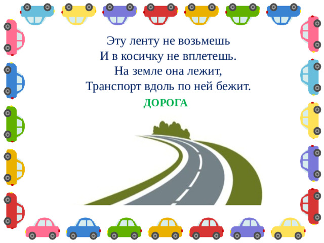 Эту ленту не возьмешь И в косичку не вплетешь. На земле она лежит, Транспорт вдоль по ней бежит.  ДОРОГА