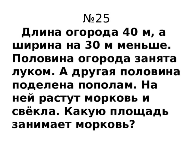 № 25  Длина огорода 40 м, а ширина на 30 м меньше. Половина огорода занята луком. А другая половина поделена пополам. На ней растут морковь и свёкла. Какую площадь занимает морковь?