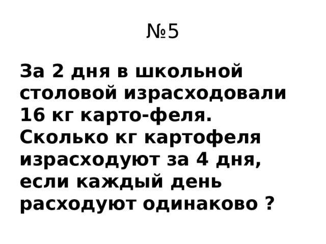 № 5 За 2 дня в школьной столовой израсходовали 16 кг карто-феля. Сколько кг картофеля израсходуют за 4 дня, если каждый день расходуют одинаково ?