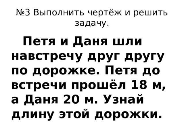 № 3 Выполнить чертёж и решить задачу.  Петя и Даня шли навстречу друг другу по дорожке. Петя до встречи прошёл 18 м, а Даня 20 м. Узнай длину этой дорожки.