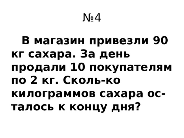 № 4  В магазин привезли 90 кг сахара. За день продали 10 покупателям по 2 кг. Сколь-ко килограммов сахара ос-талось к концу дня?