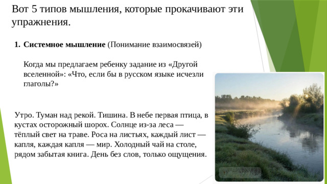 Вот 5 типов мышления, которые прокачивают эти упражнения. Системное мышление (Понимание взаимосвязей)   Когда мы предлагаем ребенку задание из «Другой вселенной»: «Что, если бы в русском языке исчезли глаголы?»  Утро. Туман над рекой. Тишина. В небе первая птица, в кустах осторожный шорох. Солнце из-за леса — тёплый свет на траве. Роса на листьях, каждый лист — капля, каждая капля — мир. Холодный чай на столе, рядом забытая книга. День без слов, только ощущения.