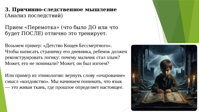 3. Причинно-следственное мышление (Анализ последствий)   Прием «Перемотка» (что было ДО или что будет ПОСЛЕ) отлично это тренирует. Возьмем пример: «Детство Кощея Бессмертного».  Чтобы написать страничку его дневника, ребенок должен реконструировать логику: почему мальчик стал злым? Может, его не понимали? Может, он был изгоем?  Или пример из этимологии: вернуть слову «очарование» смысл «колдовство». Мы начинаем понимать, что язык — это живая ткань, где прошлое определяет настоящее.