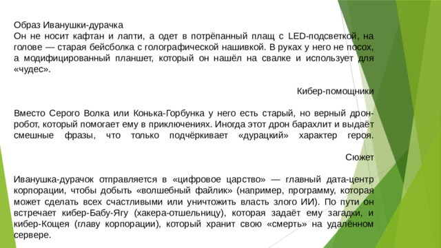Образ Иванушки-дурачка Он не носит кафтан и лапти, а одет в потрёпанный плащ с LED-подсветкой, на голове — старая бейсболка с голографической нашивкой. В руках у него не посох, а модифицированный планшет, который он нашёл на свалке и использует для «чудес».   Кибер-помощники   Вместо Серого Волка или Конька-Горбунка у него есть старый, но верный дрон-робот, который помогает ему в приключениях. Иногда этот дрон барахлит и выдаёт смешные фразы, что только подчёркивает «дурацкий» характер героя.   Сюжет   Иванушка-дурачок отправляется в «цифровое царство» — главный дата-центр корпорации, чтобы добыть «волшебный файлик» (например, программу, которая может сделать всех счастливыми или уничтожить власть злого ИИ). По пути он встречает кибер-Бабу-Ягу (хакера-отшельницу), которая задаёт ему загадки, и кибер-Кощея (главу корпорации), который хранит свою «смерть» на удалённом сервере.
