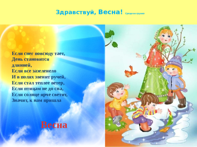 Здравствуй, Весна! Средняя группа Если снег повсюду тает,  День становится длинней,  Если все зазеленело  И в полях звенит ручей,  Если стал теплее ветер,  Если птицам не до сна,  Если солнце ярче светит,  Значит, к нам пришла   Весна