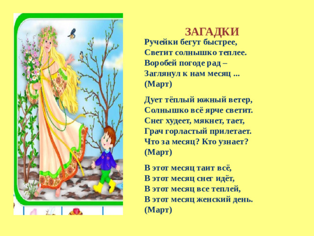 ЗАГАДКИ  Ручейки бегут быстрее, Светит солнышко теплее. Воробей погоде рад – Заглянул к нам месяц ... (Март) Дует тёплый южный ветер, Солнышко всё ярче светит. Снег худеет, мякнет, тает, Грач горластый прилетает. Что за месяц? Кто узнает? (Март) В этот месяц таит всё,  В этот месяц снег идёт,  В этот месяц все теплей,  В этот месяц женский день. (Март)