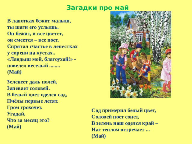Загадки про май В лапотках бежит малыш,   ты шаги его услышь.   Он бежит, и все цветет,   он смеется – все поет.   Спрятал счастье в лепестках   у сирени на кустах..   «Ландыш мой, благоухай!» -   повелел веселый ........ (Май) Зеленеет даль полей, Запевает соловей. В белый цвет оделся сад, Пчёлы первые летят. Гром грохочет. Угадай, Что за месяц это? (Май)  Сад примерил белый цвет, Соловей поет сонет, В зелень наш оделся край – Нас теплом встречает ... (Май)