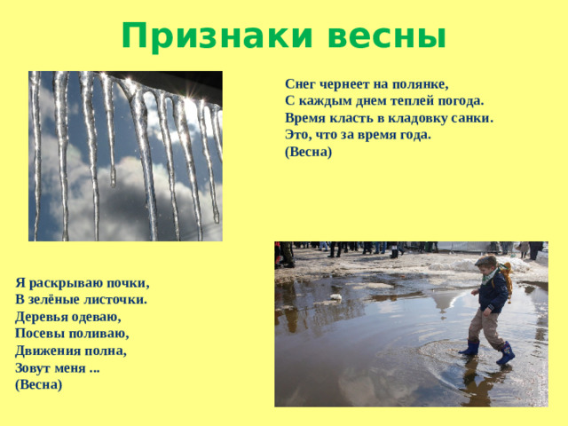 Признаки весны Снег чернеет на полянке, С каждым днем теплей погода. Время класть в кладовку санки. Это, что за время года. (Весна) Я раскрываю почки, В зелёные листочки. Деревья одеваю, Посевы поливаю, Движения полна, Зовут меня ... (Весна)