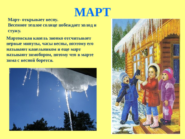 МАРТ   Март- открывает весну. Весеннее теплое солнце побеждает холод и стужу. Мартовская капель звонко отсчитывает первые минуты, часы весны, поэтому его называют капельником и еще март называют зимобором, потому что в марте зима с весной борется.