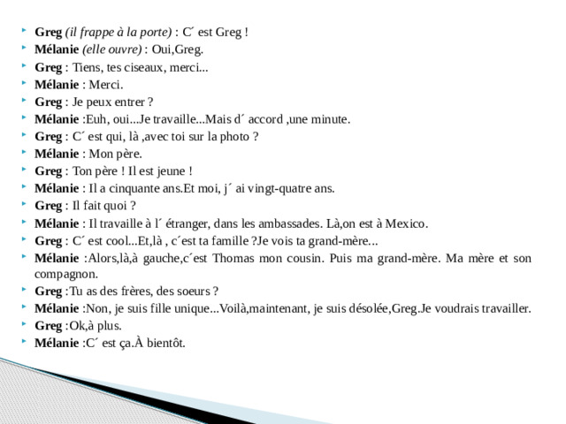 Greg   (il frappe à la porte) : C´ est Greg ! Mélanie  (elle ouvre)  : Oui,Greg. Greg : Tiens, tes ciseaux, merci... Mélanie : Merci. Greg : Je peux entrer ? Mélanie :Euh, oui...Je travaille...Mais d´ accord ,une minute. Greg : C´ est qui, là ,avec toi sur la photo ? Mélanie : Mon père. Greg : Ton père ! Il est jeune ! Mélanie : Il a cinquante ans.Et moi, j´ ai vingt-quatre ans. Greg : Il fait quoi ? Mélanie : Il travaille à l´ étranger, dans les ambassades. Là,on est à Mexico. Greg : C´ est cool...Et,là , c´est ta famille ?Je vois ta grand-mère... Mélanie :Alors,là,à gauche,c´est Thomas mon cousin. Puis ma grand-mère. Ma mère et son compagnon. Greg :Tu as des frères, des soeurs ? Mélanie :Non, je suis fille unique...Voilà,maintenant, je suis désolée,Greg.Je voudrais travailler. Greg :Ok,à plus. Mélanie :C´ est ça.À bientôt.
