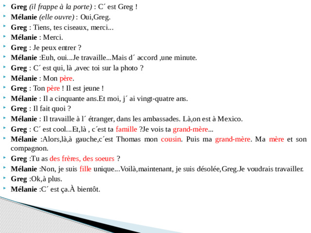Greg   (il frappe à la porte) : C´ est Greg ! Mélanie  (elle ouvre)  : Oui,Greg. Greg : Tiens, tes ciseaux, merci... Mélanie : Merci. Greg : Je peux entrer ? Mélanie :Euh, oui...Je travaille...Mais d´ accord ,une minute. Greg : C´ est qui, là ,avec toi sur la photo ? Mélanie : Mon père . Greg : Ton père  ! Il est jeune ! Mélanie : Il a cinquante ans.Et moi, j´ ai vingt-quatre ans. Greg : Il fait quoi ? Mélanie : Il travaille à l´ étranger, dans les ambassades. Là,on est à Mexico. Greg : C´ est cool...Et,là , c´est ta famille  ?Je vois ta grand-mère ... Mélanie :Alors,là,à gauche,c´est Thomas mon cousin . Puis ma grand-mère . Ma mère et son compagnon. Greg :Tu as des frères, des soeurs  ? Mélanie :Non, je suis fille unique...Voilà,maintenant, je suis désolée,Greg.Je voudrais travailler. Greg :Ok,à plus. Mélanie :C´ est ça.À bientôt.